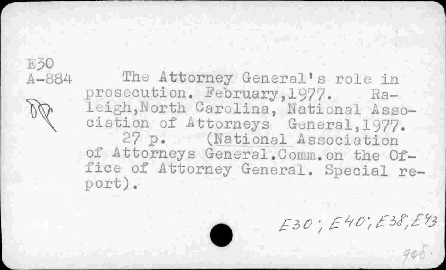 ﻿E30
A-884 The Attorney General’s role in prosecution. February,1977. Ra-leigh,North Carolina, National Asso-\ elation of Attorneys General,1977.
27 p. (National Association of Attorneys General.Comm.on the Office of Attorney General. Special report) .
